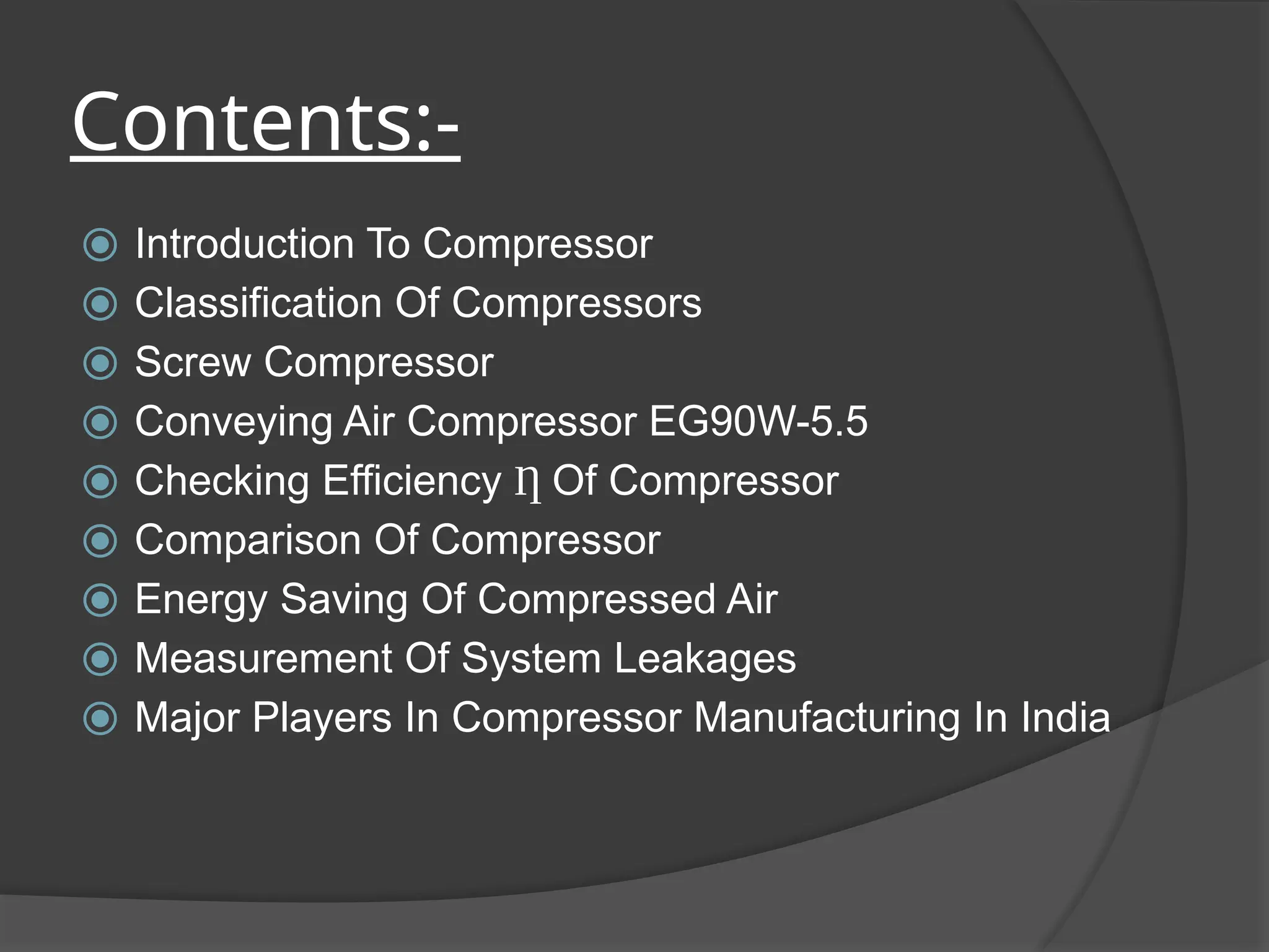 Contents:-
⦿ Introduction To Compressor
⦿ Classification Of Compressors
⦿ Screw Compressor
⦿ Conveying Air Compressor EG90W-5.5
⦿ Checking Efficiency Ƞ Of Compressor
⦿ Comparison Of Compressor
⦿ Energy Saving Of Compressed Air
⦿ Measurement Of System Leakages
⦿ Major Players In Compressor Manufacturing In India
 