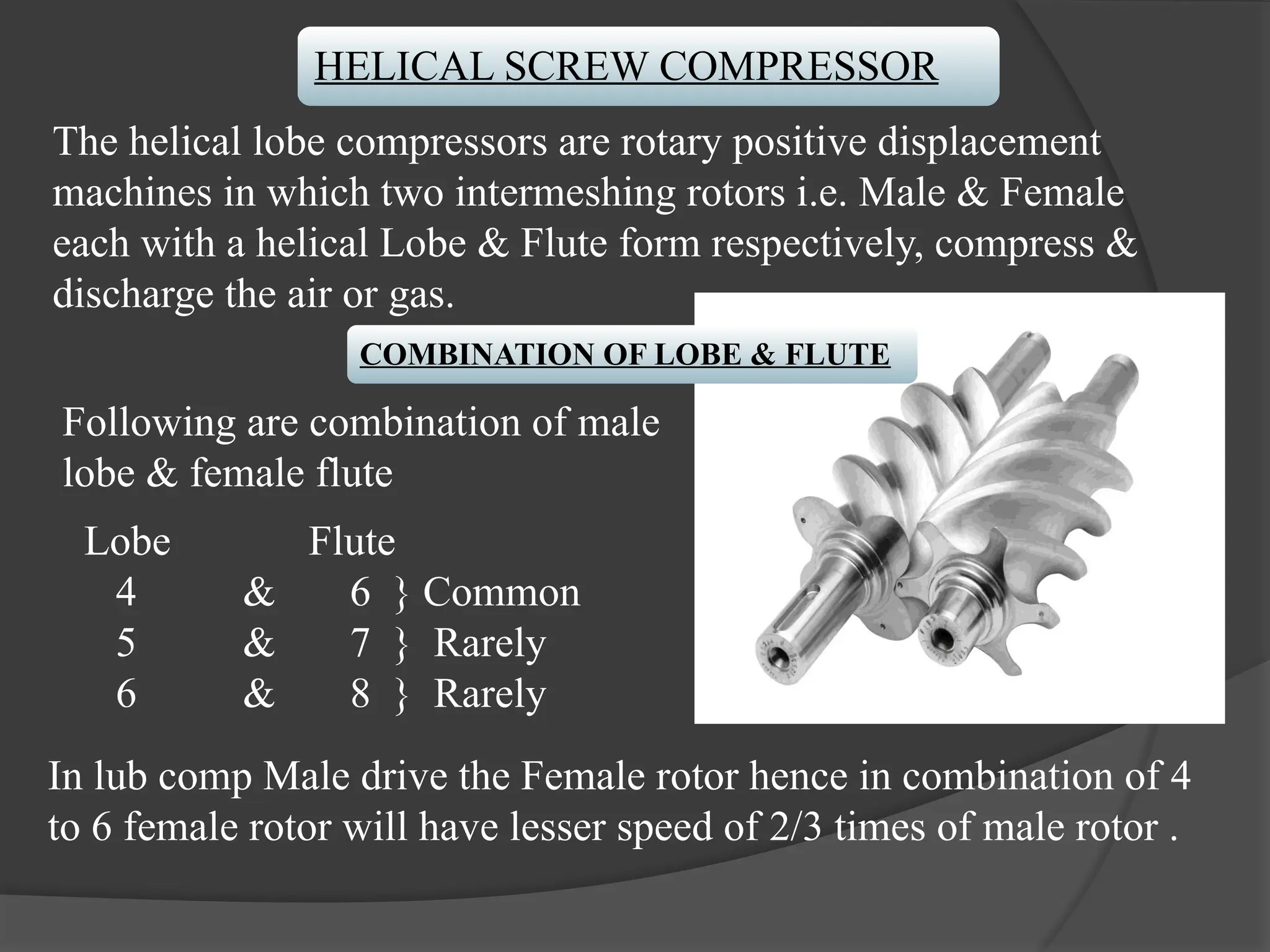 HELICAL SCREW COMPRESSOR
The helical lobe compressors are rotary positive displacement
machines in which two intermeshing rotors i.e. Male & Female
each with a helical Lobe & Flute form respectively, compress &
discharge the air or gas.
COMBINATION OF LOBE & FLUTE
Following are combination of male
lobe & female flute
Lobe Flute
4 & 6 } Common
5 & 7 } Rarely
6 & 8 } Rarely
In lub comp Male drive the Female rotor hence in combination of 4
to 6 female rotor will have lesser speed of 2/3 times of male rotor .
 