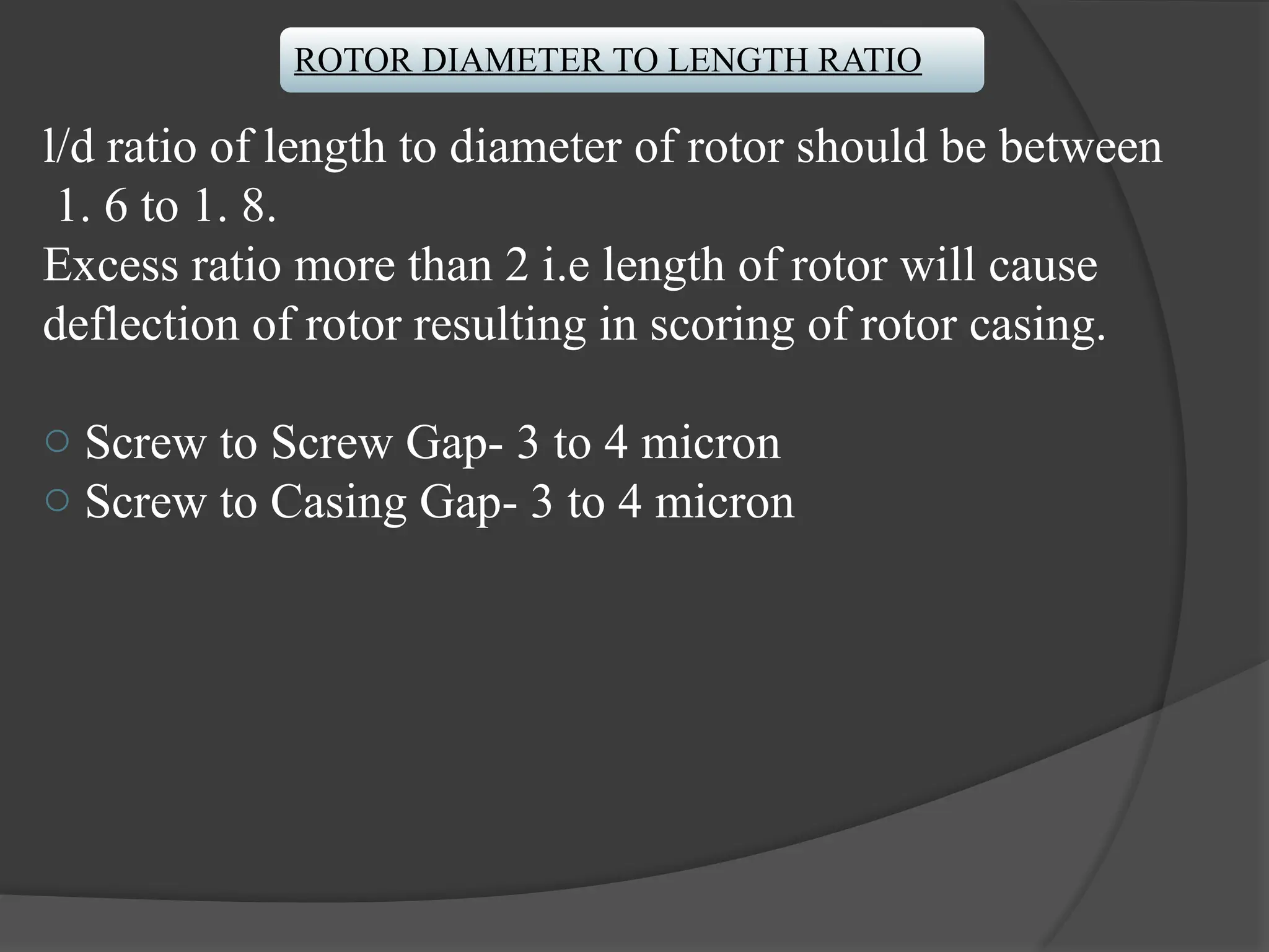 ROTOR DIAMETER TO LENGTH RATIO
l/d ratio of length to diameter of rotor should be between
1. 6 to 1. 8.
Excess ratio more than 2 i.e length of rotor will cause
deflection of rotor resulting in scoring of rotor casing.
o Screw to Screw Gap- 3 to 4 micron
o Screw to Casing Gap- 3 to 4 micron
 