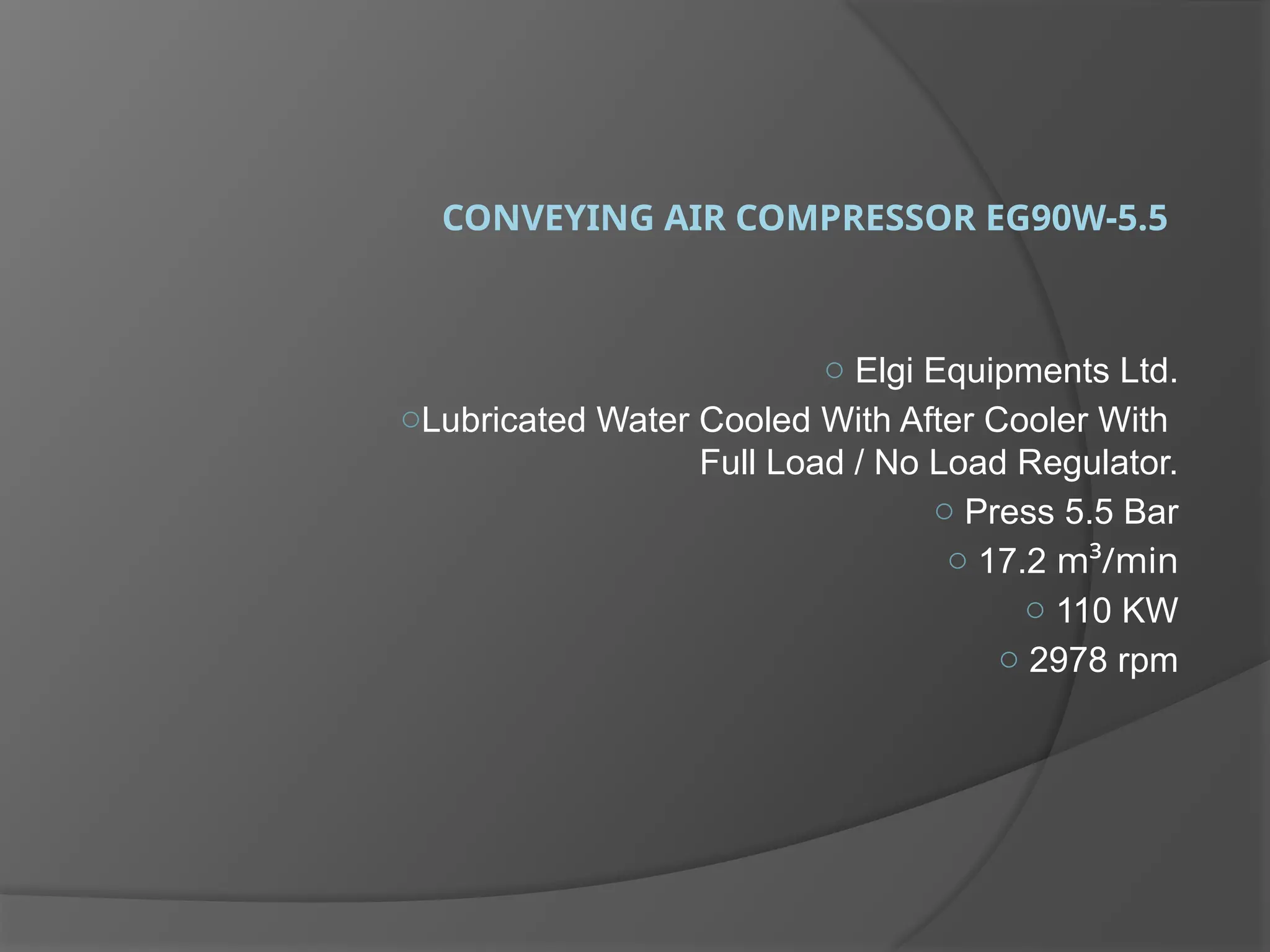 CONVEYING AIR COMPRESSOR EG90W-5.5
o Elgi Equipments Ltd.
oLubricated Water Cooled With After Cooler With
Full Load / No Load Regulator.
o Press 5.5 Bar
o 17.2 m³/min
o 110 KW
o 2978 rpm
 