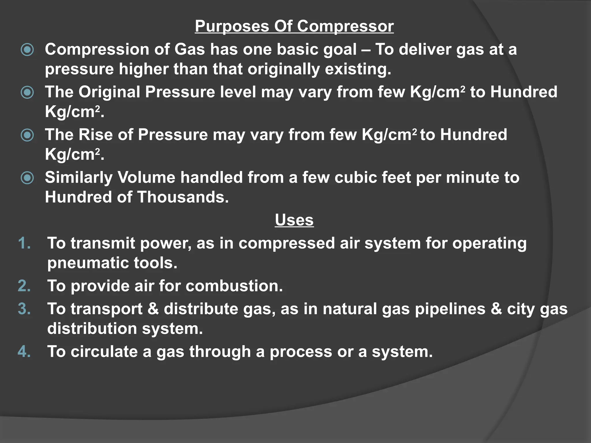 Purposes Of Compressor
⦿ Compression of Gas has one basic goal – To deliver gas at a
pressure higher than that originally existing.
⦿ The Original Pressure level may vary from few Kg/cm2
to Hundred
Kg/cm2
.
⦿ The Rise of Pressure may vary from few Kg/cm2
to Hundred
Kg/cm2
.
⦿ Similarly Volume handled from a few cubic feet per minute to
Hundred of Thousands.
Uses
1. To transmit power, as in compressed air system for operating
pneumatic tools.
2. To provide air for combustion.
3. To transport & distribute gas, as in natural gas pipelines & city gas
distribution system.
4. To circulate a gas through a process or a system.
 