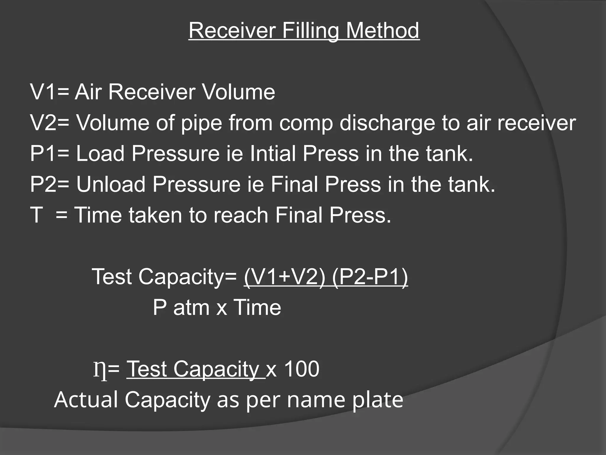 Receiver Filling Method
V1= Air Receiver Volume
V2= Volume of pipe from comp discharge to air receiver
P1= Load Pressure ie Intial Press in the tank.
P2= Unload Pressure ie Final Press in the tank.
T = Time taken to reach Final Press.
Test Capacity= (V1+V2) (P2-P1)
P atm x Time
Ƞ= Test Capacity x 100
Actual Capacity as per name plate
 