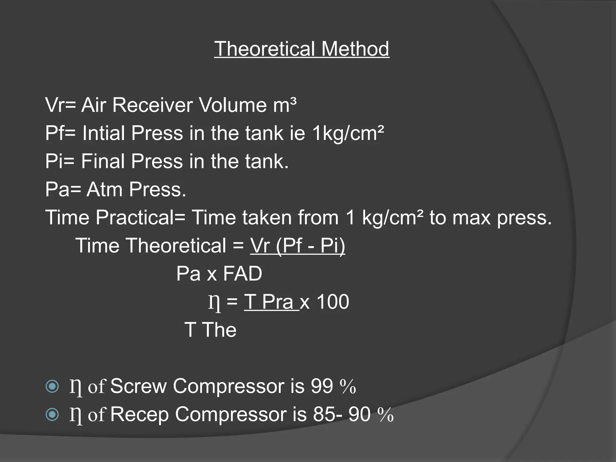 Theoretical Method
Vr= Air Receiver Volume m³
Pf= Intial Press in the tank ie 1kg/cm²
Pi= Final Press in the tank.
Pa= Atm Press.
Time Practical= Time taken from 1 kg/cm² to max press.
Time Theoretical = Vr (Pf - Pi)
Pa x FAD
Ƞ = T Pra x 100
T The
⦿ of
Ƞ Screw Compressor is 99 %
⦿ of
Ƞ Recep Compressor is 85- 90 %
 