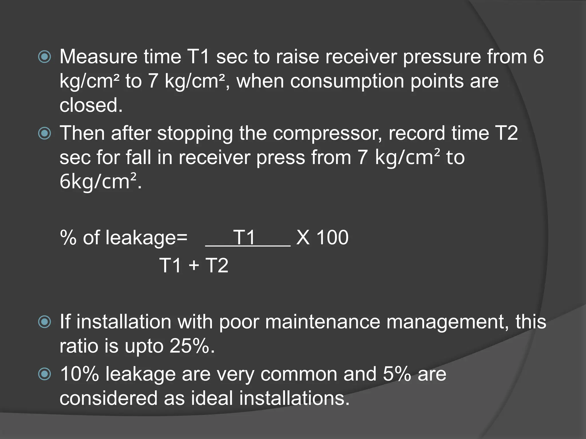 ⦿ Measure time T1 sec to raise receiver pressure from 6
kg/cm² to 7 kg/cm², when consumption points are
closed.
⦿ Then after stopping the compressor, record time T2
sec for fall in receiver press from 7 kg/cm² to
6kg/cm².
% of leakage= T1 X 100
T1 + T2
⦿ If installation with poor maintenance management, this
ratio is upto 25%.
⦿ 10% leakage are very common and 5% are
considered as ideal installations.
 