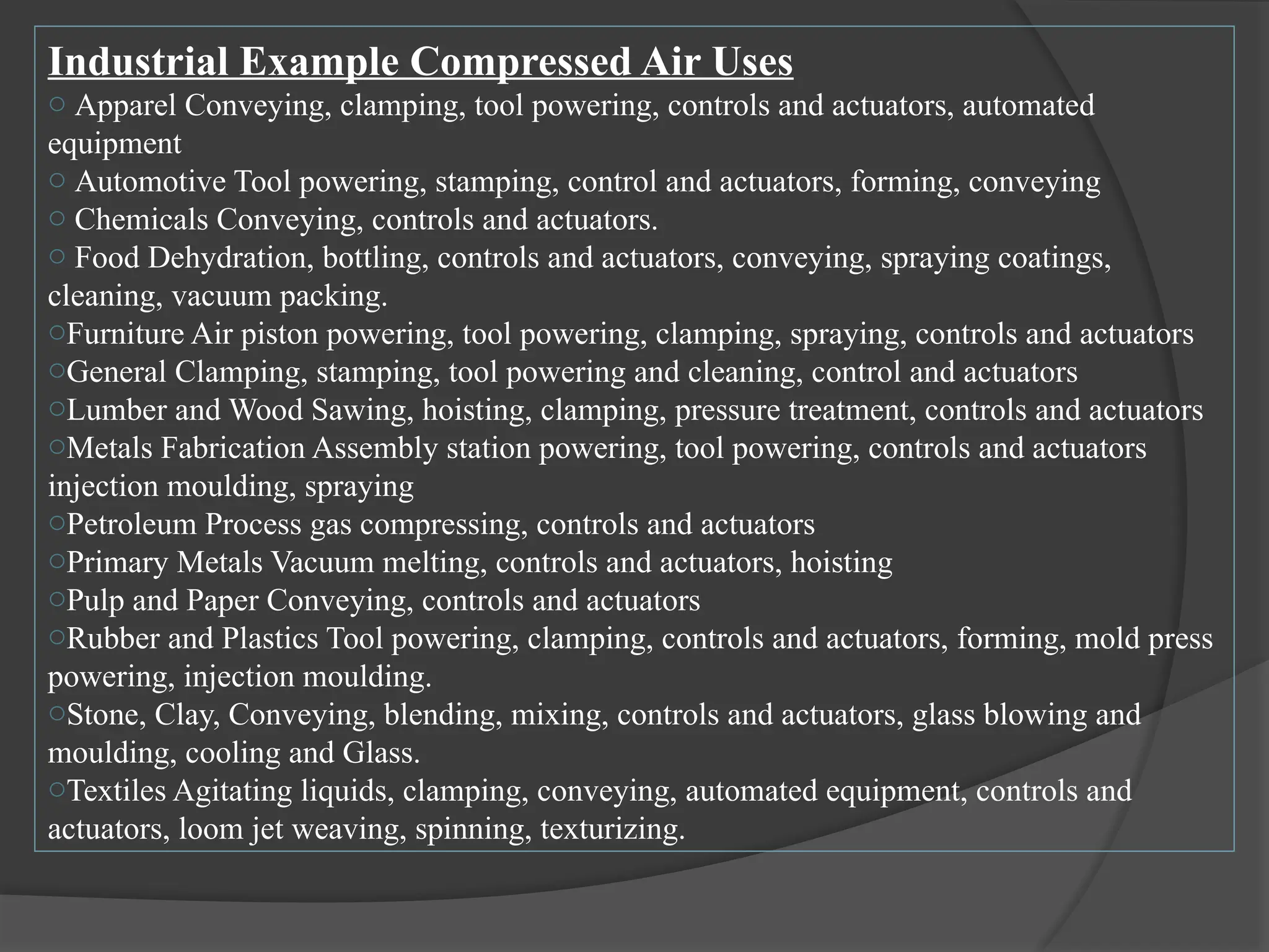 Industrial Example Compressed Air Uses
o Apparel Conveying, clamping, tool powering, controls and actuators, automated
equipment
o Automotive Tool powering, stamping, control and actuators, forming, conveying
o Chemicals Conveying, controls and actuators.
o Food Dehydration, bottling, controls and actuators, conveying, spraying coatings,
cleaning, vacuum packing.
oFurniture Air piston powering, tool powering, clamping, spraying, controls and actuators
oGeneral Clamping, stamping, tool powering and cleaning, control and actuators
oLumber and Wood Sawing, hoisting, clamping, pressure treatment, controls and actuators
oMetals Fabrication Assembly station powering, tool powering, controls and actuators
injection moulding, spraying
oPetroleum Process gas compressing, controls and actuators
oPrimary Metals Vacuum melting, controls and actuators, hoisting
oPulp and Paper Conveying, controls and actuators
oRubber and Plastics Tool powering, clamping, controls and actuators, forming, mold press
powering, injection moulding.
oStone, Clay, Conveying, blending, mixing, controls and actuators, glass blowing and
moulding, cooling and Glass.
oTextiles Agitating liquids, clamping, conveying, automated equipment, controls and
actuators, loom jet weaving, spinning, texturizing.
 