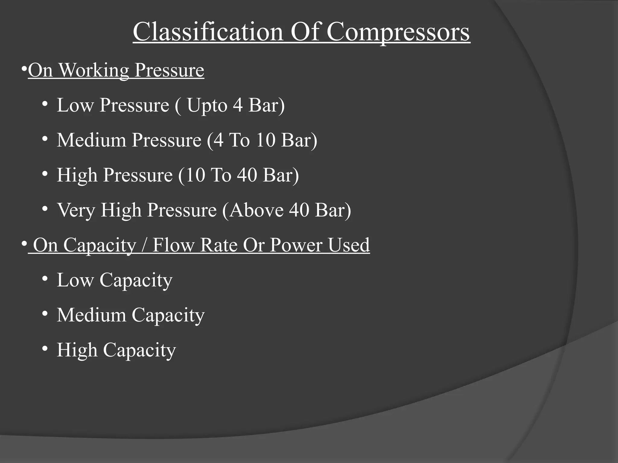 Classification Of Compressors
•On Working Pressure
• Low Pressure ( Upto 4 Bar)
• Medium Pressure (4 To 10 Bar)
• High Pressure (10 To 40 Bar)
• Very High Pressure (Above 40 Bar)
• On Capacity / Flow Rate Or Power Used
• Low Capacity
• Medium Capacity
• High Capacity
 