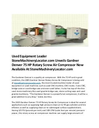 Used Equipment Leader
StoneMachineryLocator.com Unveils Gardner
Denver 75 HP Rotary Screw Air Compressor Now
Available At StoneMachineryLocator.com

The Gardener Denver is a quality air compressor. With the 75 HP and in good
condition, the 2005 Gardner Denver Rotary Screw Air Compressor is being sold
at StoneMachineryLocator.com, the most trusted machine trader of used
equipment or used machines such as used CNC machine, CNC router, 5 axis CNC,
bridge saws or used bridge saw and even used lathes. It also has top-of-the-line
used stone machinery like used granite bridge saw, stone cutting saws and used
granite machinery. “The Gardener Denver is a powerful air compressor, it will be a
great addition to any shop,” states Joe Alva.

The 2005 Gardner Denver 75 HP Rotary Screw Air Compressor is ideal for several
applications such as supplying high-pressure clean air to fill gas cylinders and tire
inflators as well as supplying clean air to submerged surface supplied divers.
Having 125 PSI (pounds per inch) and 328 CFM (cubic feet per minute) pressure
power, this rotary screw air compressor machine can supply large amounts of
 