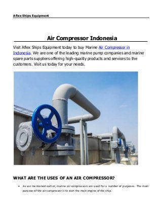 Aflex Ships Equipment
Air Compressor Indonesia
Visit Aflex Ships Equipment today to buy Marine Air Compressor in
Indonesia. We are one of the leading marine pump companies and marine
spare parts suppliers offering high-quality products and services to the
customers. Visit us today for your needs.
WHAT ARE THE USES OF AN AIR COMPRESSOR?
 As we mentioned earlier, marine air compressors are used for a number of purposes. The main
purpose of the air compressor is to start the main engine of the ship.
 