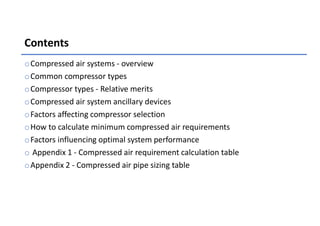 Contents
oCompressed air systems - overview
oCommon compressor types
oCompressor types - Relative merits
oCompressed air system ancillary devices
oFactors affecting compressor selection
oHow to calculate minimum compressed air requirements
oFactors influencing optimal system performance
o Appendix 1 - Compressed air requirement calculation table
oAppendix 2 - Compressed air pipe sizing table
 