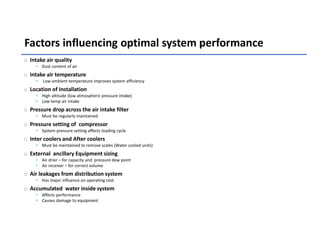 Factors influencing optimal system performance
o Intake air quality
• Dust content of air
o Intake air temperature
• Low ambient temperature improves system efficiency
o Location of Installation
• High altitude (low atmospheric pressure intake)
• Low temp air intake
o Pressure drop across the air intake filter
• Must be regularly maintained
o Pressure setting of compressor
• System pressure setting affects loading cycle
o Inter coolers and After coolers
• Must be maintained to remove scales (Water cooled units)
o External ancillary Equipment sizing
• Air drier – for capacity and pressure dew point
• Air receiver – for correct volume
o Air leakages from distribution system
• Has major influence on operating cost
o Accumulated water inside system
• Affects performance
• Causes damage to equipment
 