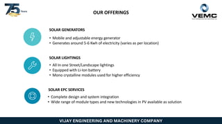 VIJAY ENGINEERING AND MACHINERY COMPANY
OUR OFFERINGS
SOLAR GENERATORS
• Mobile and adjustable energy generator
• Generates around 5-6 Kwh of electricity (varies as per location)
SOLAR LIGHTINGS
• All In one Street/Landscape lightings
• Equipped with Li-Ion battery
• Mono crystalline modules used for higher efficiency
SOLAR EPC SERVICES
• Complete design and system integration
• Wide range of module types and new technologies in PV available as solution
 