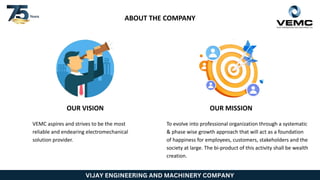 VIJAY ENGINEERING AND MACHINERY COMPANY
ABOUT THE COMPANY
OUR VISION OUR MISSION
VEMC aspires and strives to be the most
reliable and endearing electromechanical
solution provider.
To evolve into professional organization through a systematic
& phase wise growth approach that will act as a foundation
of happiness for employees, customers, stakeholders and the
society at large. The bi-product of this activity shall be wealth
creation.
 