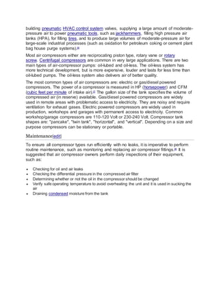 building pneumatic HVAC control system valves, supplying a large amount of moderate-
pressure air to power pneumatic tools, such as jackhammers, filling high pressure air
tanks (HPA), for filling tires, and to produce large volumes of moderate-pressure air for
large-scale industrial processes (such as oxidation for petroleum coking or cement plant
bag house purge systems).[6]
Most air compressors either are reciprocating piston type, rotary vane or rotary
screw. Centrifugal compressors are common in very large applications. There are two
main types of air-compressor pumps: oil-lubed and oil-less. The oil-less system has
more technical development, but is more expensive, louder and lasts for less time than
oil-lubed pumps. The oil-less system also delivers air of better quality.
The most common types of air compressors are: electric or gas/diesel powered
compressors. The power of a compressor is measured in HP (horsepower) and CFM
(cubic feet per minute of intake air).[7]
The gallon size of the tank specifies the volume of
compressed air (in reserve) available. Gas/diesel powered compressors are widely
used in remote areas with problematic access to electricity. They are noisy and require
ventilation for exhaust gases. Electric powered compressors are widely used in
production, workshops and garages with permanent access to electricity. Common
workshop/garage compressors are 110-120 Volt or 230-240 Volt. Compressor tank
shapes are: "pancake", "twin tank", "horizontal", and "vertical". Depending on a size and
purpose compressors can be stationary or portable.
Maintenance[edit]
To ensure all compressor types run efficiently with no leaks, it is imperative to perform
routine maintenance, such as monitoring and replacing air compressor fittings.[8]
It is
suggested that air compressor owners perform daily inspections of their equipment,
such as:
 Checking for oil and air leaks
 Checking the differential pressure in the compressed air filter
 Determining whether or not the oil in the compressor should be changed
 Verify safe operating temperature to avoid overheating the unit and it is used in sucking the
air
 Draining condensed moisture from the tank
 