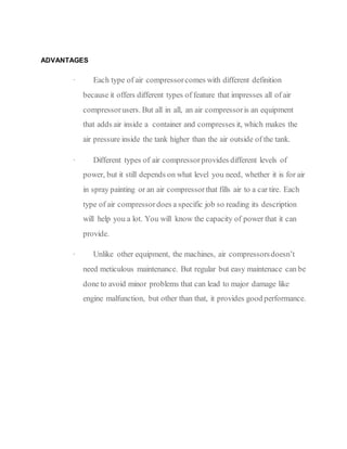 ADVANTAGES
· Each type of air compressorcomes with different definition
because it offers different types of feature that impresses all of air
compressorusers. But all in all, an air compressoris an equipment
that adds air inside a container and compresses it, which makes the
air pressure inside the tank higher than the air outside of the tank.
· Different types of air compressorprovides different levels of
power, but it still depends on what level you need, whether it is for air
in spray painting or an air compressorthat fills air to a car tire. Each
type of air compressordoes a specific job so reading its description
will help you a lot. You will know the capacity of power that it can
provide.
· Unlike other equipment, the machines, air compressorsdoesn’t
need meticulous maintenance. But regular but easy maintenace can be
done to avoid minor problems that can lead to major damage like
engine malfunction, but other than that, it provides good performance.
 
