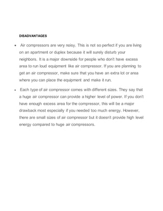 DISADVANTAGES
 Air compressors are very noisy. This is not so perfect if you are living
on an apartment or duplex because it will surely disturb your
neighbors. It is a major downside for people who don’t have excess
area to run loud equipment like air compressor. If you are planning to
get an air compressor, make sure that you have an extra lot or area
where you can place the equipment and make it run.
 Each type of air compressor comes with different sizes. They say that
a huge air compressor can provide a higher level of power. If you don’t
have enough excess area for the compressor, this will be a major
drawback most especially if you needed too much energy. However,
there are small sizes of air compressor but it doesn’t provide high level
energy compared to huge air compressors.
 