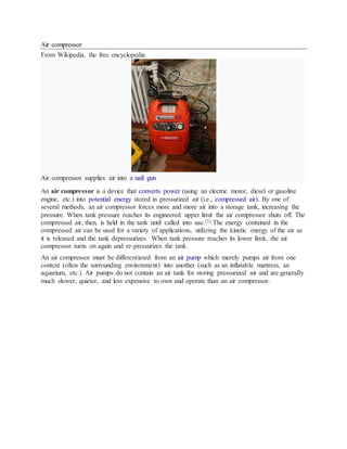 Air compressor
From Wikipedia, the free encyclopedia
Air compressor supplies air into a nail gun
An air compressor is a device that converts power (using an electric motor, diesel or gasoline
engine, etc.) into potential energy stored in pressurized air (i.e., compressed air). By one of
several methods, an air compressor forces more and more air into a storage tank, increasing the
pressure. When tank pressure reaches its engineered upper limit the air compressor shuts off. The
compressed air, then, is held in the tank until called into use.[1] The energy contained in the
compressed air can be used for a variety of applications, utilizing the kinetic energy of the air as
it is released and the tank depressurizes. When tank pressure reaches its lower limit, the air
compressor turns on again and re-pressurizes the tank.
An air compressor must be differentiated from an air pump which merely pumps air from one
context (often the surrounding environment) into another (such as an inflatable mattress, an
aquarium, etc.). Air pumps do not contain an air tank for storing pressurized air and are generally
much slower, quieter, and less expensive to own and operate than an air compressor.
 