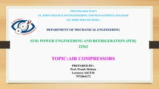 Aldel Education Trust’s
ST. JOHN COLLEGE OF ENGINEERING AND MANAGEMENT, PALGHAR
(ST. JOHN POLYTECHNIC)
DEPARTMENT OF MECHANICAL ENGINEERING
SUB: POWER ENGINEERING AND REFRIGERATION (PER)
22562
TOPIC:AIR COMPRESSORS
PREPARED BY:-
Prof. Pranit Mehata
Lecturer, SJCEM
7972064172
 