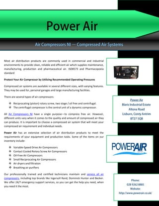 Most air distribution products are commonly used in commercial and industrial
environments to provide clean, reliable and efficient air which supplies maintenance,
manufacturing, production and pharmaceutical air. ISO8573 and Pharmacopoeia
standard

Protect Your Air Compressor by Utilizing Recommended Operating Pressures

Compressed air systems are available in several different sizes, with varying features.
They may be used for, personal garages and large manufacturing facilities.

There are several types of air compressors:

     Reciprocating (piston) rotary screw, two stage / oil free and centrifugal.
     The centrifugal compressor is the central unit of a dynamic compressor.

All Air Compressors NI have a single purpose—to compress free air. However,
different units vary when it comes to the quality and amount of compressed air they
can produce. It is important to choose a compressed air system that will meet your
compressed air requirement and individual needs.

Power Air has an extensive selection of air distribution products to meet the
requirements of your equipment and production tasks. Some of the items on our
inventory include:

     Variable-Speed Drive Air Compressors
     Contact Cooled Rotary Screw Air Compressors
     Oil-Free Air Compressors
     Small Reciprocating Air Compressors
     Air dryers and filtration
     Breathing air purifiers

Our professionally trained and certified technicians maintain and service all air
compressors, including top brands like Ingersoll Rand, Dominick Hunter and Becker.
We offer 24/7 emergency support services, so you can get the help you need, when
you need it the most.
 