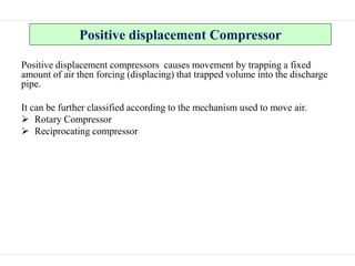 Positive displacement Compressor
Positive displacement compressors causes movement by trapping a fixed
amount of air then forcing (displacing) that trapped volume into the discharge
pipe.
It can be further classified according to the mechanism used to move air.
 Rotary Compressor
 Reciprocating compressor
 