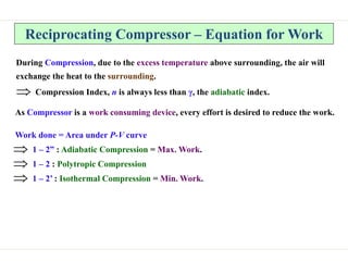 Reciprocating Compressor – Equation for Work
During Compression, due to the excess temperature above surrounding, the air will
exchange the heat to the surrounding.
 Compression Index, n is always less than γ, the adiabatic index.
As Compressor is a work consuming device, every effort is desired to reduce the work.
Work done = Area under P-V curve
 1 – 2” : Adiabatic Compression = Max. Work.
 1 – 2 : Polytropic Compression
 1 – 2’ : Isothermal Compression = Min. Work.
 