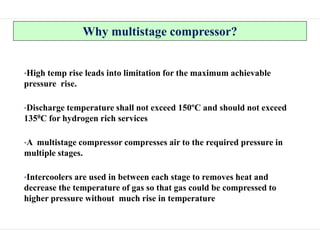 Why multistage compressor?
•High temp rise leads into limitation for the maximum achievable
pressure rise.
•Discharge temperature shall not exceed 150ºC and should not exceed
1350C for hydrogen rich services
•A multistage compressor compresses air to the required pressure in
multiple stages.
•Intercoolers are used in between each stage to removes heat and
decrease the temperature of gas so that gas could be compressed to
higher pressure without much rise in temperature
 
