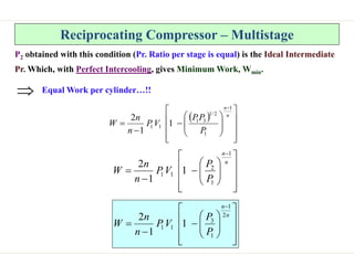 Reciprocating Compressor – Multistage
P2 obtained with this condition (Pr. Ratio per stage is equal) is the Ideal Intermediate
Pr. Which, with Perfect Intercooling, gives Minimum Work, Wmin.
 






















n
n
P
P
P
V
P
n
n
W
1
1
2
/
1
3
1
1
1 1
1
2






















n
n
P
P
V
P
n
n
W
1
1
2
1
1 1
1
2























n
n
P
P
V
P
n
n
W
2
1
1
3
1
1 1
1
2
Equal Work per cylinder…!!

 