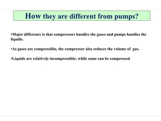 How they are different from pumps?
•Major difference is that compressors handles the gases and pumps handles the
liquids.
•As gases are compressible, the compressor also reduces the volume of gas.
•Liquids are relatively incompressible; while some can be compressed
 