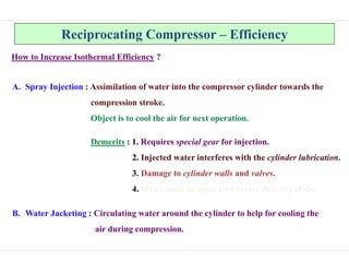Reciprocating Compressor – Efficiency
How to Increase Isothermal Efficiency ?
A. Spray Injection : Assimilation of water into the compressor cylinder towards the
compression stroke.
Object is to cool the air for next operation.
Demerits : 1. Requires special gear for injection.
2. Injected water interferes with the cylinder lubrication.
3. Damage to cylinder walls and valves.
4. Water must be separated before delivery of air.
B. Water Jacketing : Circulating water around the cylinder to help for cooling the
air during compression.
 