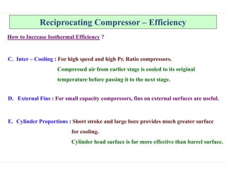 Reciprocating Compressor – Efficiency
How to Increase Isothermal Efficiency ?
C. Inter – Cooling : For high speed and high Pr. Ratio compressors.
Compressed air from earlier stage is cooled to its original
temperature before passing it to the next stage.
D. External Fins : For small capacity compressors, fins on external surfaces are useful.
E. Cylinder Proportions : Short stroke and large bore provides much greater surface
for cooling.
Cylinder head surface is far more effective than barrel surface.
 