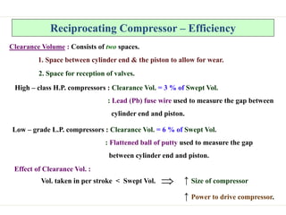 Reciprocating Compressor – Efficiency
Clearance Volume : Consists of two spaces.
1. Space between cylinder end & the piston to allow for wear.
2. Space for reception of valves.
High – class H.P. compressors : Clearance Vol. = 3 % of Swept Vol.
: Lead (Pb) fuse wire used to measure the gap between
cylinder end and piston.
Low – grade L.P. compressors : Clearance Vol. = 6 % of Swept Vol.
: Flattened ball of putty used to measure the gap
between cylinder end and piston.
Effect of Clearance Vol. :
Vol. taken in per stroke < Swept Vol. ↑ Size of compressor
↑ Power to drive compressor.

 