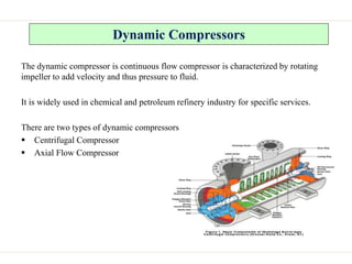 Dynamic Compressors
The dynamic compressor is continuous flow compressor is characterized by rotating
impeller to add velocity and thus pressure to fluid.
It is widely used in chemical and petroleum refinery industry for specific services.
There are two types of dynamic compressors
 Centrifugal Compressor
 Axial Flow Compressor
 