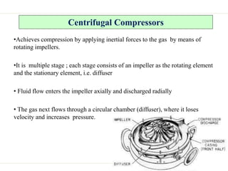 Centrifugal Compressors
•Achieves compression by applying inertial forces to the gas by means of
rotating impellers.
•It is multiple stage ; each stage consists of an impeller as the rotating element
and the stationary element, i.e. diffuser
• Fluid flow enters the impeller axially and discharged radially
• The gas next flows through a circular chamber (diffuser), where it loses
velocity and increases pressure.
 