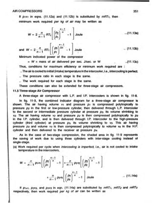 If pivi in eqns. (11.12a) and (11.12b) is substituted by mRTi, then
minimum work required per kg of air may be written as
AIR COMPRESSORS 351
n - 1
n ( n
W = 2 — —RT< - - -1 Joule
n - 1 Pi
...(11.13a)
L  /
n - 1
and .. (11.13b)
Minimum indicated power of the compressor
= W x mass of air delivered per sec. J/sec. or W ..(11.13c)
Thus, conditions for maximum efficiency or minimum work required are :
..The airiscooled to initial (intake) temperature inthe intercooler, i.e.,intercooling is perfect.
.. The pressure ratio in each stage is the same.
.. The work required for each stage is the same.
These conditions can also be extended for three-stage air compressors.
11.5 Three-stage Air Compressor
A three-stage air compressor with L.P. and I.P. intercoolers is shown in fig. 11-8.
In fig. 11-9, the combined indicator diagram for a three-stage air compressor is
shown. The air having volume vi and pressure pi is compressed polytropically to
pressure p2 in the first or low-pressure cylinder, then delivered through L.P. intercooler
to the second or intermediate pressure cylinder at pressure p2, its volume shrinking to
V
2. The air having volume V
2 and pressure p2 is then compressed polytropically to p$
in the I.P. cylinder, and is then delivered through I.P. intercooler to the high-pressure
cylinder (third cylinder) at pressure p3, its volume shrinking to vs. This air having
pressure pa and volume v3 is then compressed polytropically to volume V
4 in the H.P.
cylinder and then delivered to the receiver at pressure p4-
As in the case of two-stage compression, the shaded area, in fig. 11-9 represents
the saving of work due to using three cylinders with inter-stage cooling instead of
single-stage.
(a) Work required per cycle when intercooling is imperfect, i.e., air is not cooled to intake
temperature in the intercoolers,
If pivi, P2V
2, and P3V
3 in eqn. (11.14a) are substituted by mRTi, mRT2 and mRT3
respectively, then work required per kg of air can be written as
n - 1
+ ^ - P3V* Joule
.. (11.14a)
 