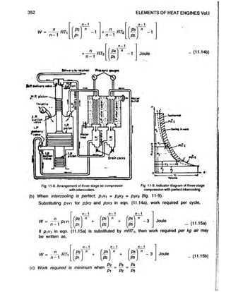 352 ELEMENTS OF HEAT ENGINES Vol.l
W =
n
n -1
n-1
P?
L V
-1
n
n -1
RTz
n - 1
P3
n
n -1
RT3
n - 1
P4
-1
-1
Joule .. (11.14b)
c
P
H
t
v
t
r
y
t
o
f
«
c
»
<
v
»
f tmmu* l
e
u
f
l
H
® < S s)
JM
.RpitlonJ
• •
thro* Hr
<
7
-
A T
«
u
c
t
>
o
n
^ 
.M il.. 1
vOlvf
I*
I
f p
f e n
i
« f
LP
.
p
i
s
t
o
n
■ucfton
Volvo
I J
t
f
W
o
l
f
f
•>- .
■8*.9
e. •.
it:'*-
st
o;.t .
i t
t
i .
V
tfn
i f 3
A!
OfOtn cocks
Fig. 11-8. Arrangement of three-stage air compressor
with intercoolers.
to t*
Dull*
V
o
lw
m
o
Fig 11-9. Indicator diagram of three-stage
compression with perfect intercooling.
(b) When intercooling is perfect, ptVi = P2V
2 - P3V
3 Hfe 11-9).
Substituting pivi lor p2v2 and P3V
3 in eqn. (11.14a), work required per cycle,
W
n - 1 n - 1 n - 1
n
pi v
n - 1
fpz n
+
(f*) n
+
n
- 3 Joule
[p i J W w _
... (11.15a)
If p/Vf in eqn. (11.15a) is substituted by mRTh then work required per kg air may
be written as,
n - 1 n - 1 n - 1
= n
~. RT
n - 1
' Pz'
[ p i j
n
+ 'pa'
[pz]
n
+
f Pa ' n
- 3 Joule
.. (11.15b)
(c) Work required is minimum when
Pz _ 03 _ Pa
Pi “ Pz ~ P3
 
