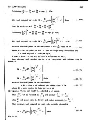 AIR COMPRESSORS 353
Substituting for ~ and ^ in eqn. (11.15a),
Min. work required per cycle, W = pi v'i
n-1
' b ?
L y " ,
Now, for minimum work,
0 2 P 3 P4
P i P2 “ P3
Substituting J *
P1
for —, ^ and — in eqn. (11.16a),
pi P2 P3 7
Joule
Min. work required per cycle, W = pivi
n - 1
3n
-1
A/
Joule
Minimum indicated power of the compressor = W x — J/sec. or. W
60
where N = no. of cycles per min. = r.p.m. for single-acting compressor,
W = work required in Joule per cycle.
If pivi in eqns. (11.16a) and (11.16b) is substituted by mRTi,
then minimum work required per kg of air compressed and delivered
written as,
w = - ^ - n r ,
n —1 1
n - 1
(- 
P2
L V *,
-1
w = — - RTi
n -1 1
. v
E*
Pi
n - 1
3 n
-1 Joule
Minimum indicated power of the compressor
= IV x mass of air delivered per second J/sec. or W
where W = work required in Joule per kg of air
(d) Equation (11.16b) can readily be extended to m stages.
Then will be replaced by and similarly by ~ ~ -
n -1 r J n - 1 7 3n mn
Pm4
*1
while - will always refer to delivery and suction pressures, i.e. —.
Then minimum work required per cycle with complete intercooling,
..(11.16b)
(11.16c)
and
may be
(11.17a)
(11.17b)
(11.17c)
. (11.16a)
 