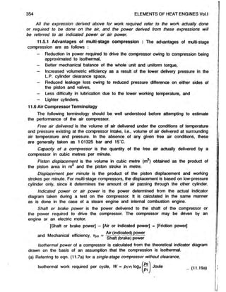 All the expression derived above for work required refer to the work actually done
or required to be done onthe air, and the power derived from these expressions will
be referredto as indicated power or air power.
11.5.1 Advantages of multi-stage compression : The advantages of multi-stage
compression are as follows :
- Reduction in power required to drive the compressor owing to compression being
approximated to isothermal,
- Better mechanical balance of the whole unit and uniform torque,
- Increased volumetric efficiency as a result of the lower delivery pressure in the
L.P. cylinder clearance space,
- Reduced leakage loss owing to reduced pressure difference on either sides of
the piston and valves,
- Less difficulty in lubrication due to the lower working temperature, and
- Lighter cylinders.
11.6 Air Compressor Terminology
The following terminology should be well understood before attempting to estimate
the performance of the air compressor.
Free air delivered is the volume of air delivered under the conditions of temperature
and pressure existing at the compressor intake, i.e., volume of air delivered at surrounding
air temperature and pressure. In the absence of any given free air conditions, these
are generally taken as 1 01325 bar and 15‘C.
Capacity of a compressor is the quantity of the free air actually delivered by a
compressor in cubic metres per minute.
Piston displacement is the volume in cubic metre (m ) obtained asthe product of
the piston area in m2 and the piston stroke in metre.
Displacement per minute is the product of the piston displacement and working
strokes per minute. For multi-stage compressors, the displacement is based on low-pressure
cylinder only, since it determines the amount of air passing through the other cylinder.
Indicated power or air power is the power determined from the actual indicator
diagram taken during a test on the compressor. It is calculated in the same manner
as is done in the case of a steam engine and internal combustion engine.
Shaft or brake power is the power delivered to the shaft of the compressoror
the power required to drive the compressor. The compressor may be driven by an
engine or an electric motor.
[Shaft or brake power] - [Air or indicated power] = [Friction power]
, „ . . . „. . Air (indicated) power
and Mechanicalefficiency, rim = o. - . —.-, --------
1 1 Shaft (brake) power
Isothermalpower of acompressor is calculated from the theoretical indicator diagram
drawn on the basis of an assumption that the compression is isothermal.
(a) Referring to eqn. (11.7a) for a single-stage compressor without clearance,
354 ELEMENTS OF HEAT ENGINES Vol.l
Isothermal work required per cycle, W = p vi loge'( *
Pi Jou,e .. (11.19a)
 