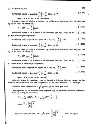 Isothermal power = pw  log©
AIR COMPRESSORS
v * ,
x J/sec. or W
60
355
.. (11.19b)
where N = no. of cycles per minute.
If pivi in eqn. (11.19a) is substituted by mRTi, then isothermal work required per
kg of air may be written as,
W = RTy log, Joule
Isothermal power » W x mass of air delivered per sec. J/sec. or W
(b) For a two-stage compressor,
Isothermal work required per cycle, W = pi vi loge
N
Isothermal power = pi v loge v
vP1,
V * ,
Joule
x - - J/sec. or W
60
(11.20a)
(11.20b)
(11.21a)
(11.21b)
If pivi in eqn. (11.21a) is substituted by mRTi, then isothermal work required per
kg of air may be written as
.. (11.22a)
W = RTi ogew
V * /
Joule
Isothermal power = W x mass of air delivered per sec. J/sec. or W .. (11.22b)
(c) Similarly, for a three-stage compressor,
.. (11.23a)
Isothermal work required per cycle, W = pi vi log0
N
Isothermal power = pi v ioge
/_ ,
P4
fp ^
S ',
Joule
,P1
v
x — J/sec. or W
.. (11.23b)
where N * no. of cycles per min.
Adiabatic power is calculated from a theoretical indicator diagram drawn on the
basis of an assumption that the compression is an ideal adiabatic, i.e., isentropic.
Adiabatic work required, W = (pzvz-pivtf Joule per cyde
This equation for the adiabatic work required may be expressed in more convenient
form by writing its equivalent,
W = mR(Tz -TO = mRT,
f Tr '
f r '
Tz
Since -=- =
»
1
v * /
I z l
Adiabatic work required, W
fPz
i_-1
W = —Y
— mRT}
y -1
7 -1
W
Joule per cycle
 