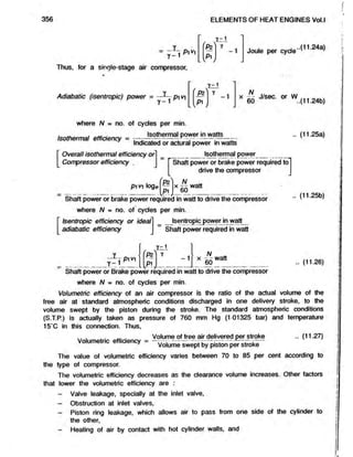 356 ELEMENTS OF HEAT ENGINES Vol.l
y -1
PiV-1
Thus, for a single-stage air compressor,
l v * 
Y~1
-1 Joule per cyde
..(11.24a)
Adiabatic (isentropic) power = pi v
Y - 1
P2
Y -1
[ P lj
X £ J/sec. or W 24b)
where A/ = no. of cydes per min.
■ . * __. „ . Isothermal power in watts
Isothermal efficiency = ,---------- . —
Indicated or actural power in watts
Overall isothermal efficiency or
Compressor efficiency .
Isothermal power_
Shaft power or brake power required to]
drive the compressor j
pi vi loge
N „
*6 0
Shaft power or brake power required in watt to drive the compressor
where N = no. of cydes per min.
Isentropic efficiency or ideal
adiabatic efficiency
Isentropic power in watt
Shaft power required in watt
(11.25a)
(11.25b)
Y - 1
P1V1
Y - 1
P?
P1
1
N „
X 60 (11.26)
Shaft power or Brake power required in watt to drive the compressor
where N = no. of cydes per min.
Volumetric efficiency of an air compressor is the ratio of the adual volume of the
free air at standard atmospheric conditions discharged in one delivery stroke, to the
volume swept by the piston during the stroke. The standard atmospheric conditions
(S.T.P.) is actually taken as pressure of760 mm Hg (1 01325 bar) and temperature
15‘C in this connection. Thus,
. Volume of free air delivered per stroke .. (11.27)
Volumetric efficiency = — ;-----------zz— -------- r izr~
Volume swept by piston per stroke
The value of volumetric efficiency varies between 70 to 85 per cent according to
the type of compressor.
The volumetric efficiency decreases as the dearance volume increases. Other factors
that lower the volumetric efficiency are :
- Valve leakage, specially at the inlet valve,
- Obstruction at inlet valves,
- Piston ring leakage, which allowsair to pass from one side of the cylinder to
the other,
- Heating of air by contact with hot cylinder walls, and
 