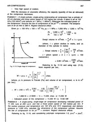 AIR COMPRESSORS 357
- Very high speed of rotation.
With the decrease of volumetric efficiency, the capacity (quantity of free air delivered)
of the compressor decreases.
Problem-1 : A single-cylinder, single-acting reciprocating air compressor has a cylinder of
24 cm diameter and linear piston speed of 100 metres per minute. It takes in air at 100
kPa (100 kN/m2) and delivers at 1 MPa ( 1 MN/rrP), Determine the indicated power of
the compressor. Assume the law of compression to be pv
ture of air at inlet is 288 K. Neglect clearance effect.
1.25
■ constant. The tempera-
Given p i = 100 kPa « 100 x 10 Pa; p2 = 1 MPa = 1,000 kPa - 1,000 x 103 Pa.
P*
Pi
1,000 x 10J 1,000
100 x 10J 100
= 10
Swept volume in m3/min. - - x I x r.p.m.
(where, I - piston strokes in metre, and d=
diameter of the cylinder in metre)
2
It
Swept volume = ^ x
f 24 '
100
/
100 3..
x m /min.
( v piston speed = 2 x I x r.p.m. = 100
metres/min.)
_ . . . 3. 2-261 3.
= 2-261 m /min. = m /sec.
Referring to fig. 11-10 and using eqn. (11.2),
Work required per sec.,
W = pyV] x
n
n - 1
n - 1
S '
L V /
-1 J/sec.
[where, pi is pressure in Parcals (Pa) and volume of air compressed, vi is in m
per sec.]
W = (too x to3) x 2f l X
' ± 000)
100
 /
1 2 5 -1
1 25
- 1
= 1,88616 x (1 5848 - 1) - 11,030 J/sec. or 11,030 W
.-. Indicated power of the compressor = 11,030 W i.e. 11-03 kW
Problem-2- : A single-acting, single-stage air compressor developing indicated power of
11 kW, runs at 200 r.p.m. and has a linear piston speed of 100 metres per min. If
the suction pressure and temperature are 100 kPa and 15‘C respectively and delivery
pressure is 1,000 kPa, calculate the dimensions of the compressor cylinder. Assume
the law of compression to be pv125 = constant. Neglect clearance effects.
Referring to fig. 11-10, and considering polytropic compression 1-2, pivin = p2V2n,
 