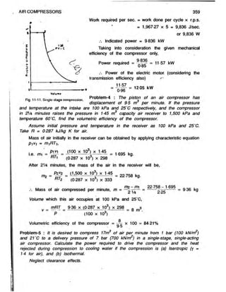 AIR COMPRESSORS 359
= 12 05 kW
Work required per sec. = workdoneper cycle x r.p.s.
» 1,967-27 x 5 = 9,836 J/sec.
or 9,836 W
Indicated power = 9 836 kW
Taking into consideration the given mechanical
efficiency of the compressor only,
Power required = | “f§P = 11-57 kW
0-85
Power of theelectric motor, (considering the
transmission efficiency also) s'
11-57
0-96
Problem-4 : The piston of an aircompressor has
displacement of 9-5 m per minute. If thepressure
and temperature at the intake are 100 kPa and 25‘C respectively, and the compressor
in 2V4 minutes raises the pressure in 1-45 m3 capacity air receiver to 1,500 kPa and
temperature 60'C, find the volumetric efficiency of the compressor.
Assume initial pressure and temperature in the receiver as 100 kPa and 25'C.
Take R = 0287 kJ/kg K for air.
Mass of air initially in the receiver can be obtained by applying characteristic equation
P M = m,f?T,,
pivi (100 x 103) x 1-45 . .
i.e. mi = = ---------------  ------------= 1695 kg.
(0-287 x 103) x 298
After 2V4 minutes, the mass of the air in thereceiver will be,
P2*2 d
A“ |
r t 2 (0 287 x 10°) x 333
Fig. 11-11. Single-stage compression.
m2 = iLgOO X J .45 . 22.753 k
W v
it Mass of air compressed per minute, m = — — =
Volume which this air occupies at 100 kPa and 25’C,
mRT 9 36 x (0-287 x 103) x 298 0 3
v = ------ = ------------5
1
------------- = 8 m .
22 758 - 1695
2 25
= 9 36 kg
(100 x 10°)
8
Volumetric efficiency of the compressor = ~ x 100 = 84-21%
w'O
Problem-5 : It is desired to compress 17m3 of air per minute from 1 bar (100 kN/m2)
and 21'C to a delivery pressure of 7 bar (700 kN/nrr) in a single-stage, single-acting
air compressor. Calculate the power required to drive the compressor and the heat
rejected duhng compression to cooling water if the compression is (a) Isentropic (y =
1-4 for air), and (b) Isothermal.
Neglect clearance effects.
 