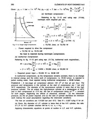 Given: p i = 1 bar = 1 x 10s Pa; p2 - p2 = 7 bar = 7 x 10s Pa; — = -= = 
Pi 1x105 1
(a) Isentropic compression : '
Referring to fig. 11-12 and using eqn. (11.6a),
isentropic work required per sec.,
360 ELEMENTS OF HEAT ENGINES Vol.l
W = pi vi
Y~ *
I r l
Y
LVP1V
-1 J/sec.
—
— — x (1 x 10®) x —
—
1-4_1 u x lu } x60
'7 X
1
v /
14 -1
14
-1
■ x <
1 x 105) x x [1744-1]
Fig. 11 12. Single stage compression. = 73,750 J/sec. or 73,750 W
/. Power required to drive the compressor
= 73,750 W i.e. 73 75 kW
No heat is rejected during isentropic compression.
(b) Isothermal Compression
Referring to fig. 11-12 ?nd using eqn. (11.7a), isothermal work required/sec.,
fPz
P^
W = pi V) log< = (1 x 105) x ~ x loge
= (1 x 105) x x 1-9459 = 55,080 J/sec. or 55,080 W
60
Required power input = 55,080 W i.e. 55-08 kW
In isothermal compression, as the temperature remains constant, there is no change
in internal energy and the entire work of compression, i.e. 55-08 kJ/sec. is rejected to
jacket cooling water. Heat rejected during isothermal compression = 55-08 kJ/sec.
Problem-6 : A two-stage air compressor delivers 145 m3 of free air per hour. The
pressure and temperature in the cylinder at the start of compression are 1 bar and
34'C respectively. The diameter of the low-pressure cylinder is twice that of the high
pressure cylinder. The air enters the high-pressure cylinder at a temperature of 40’C
and is then compressed to 17-5 bar, the law of compression being pv1 « constant
for both stages. Neglecting the effects of clearance, estimate :■ (a) the intercooler
pressure, (b) the air power required, and (c) the ratio of cylinder diameters for minimum
work making the usual assumptions regarding the intercooler conditions.
The free air conditions are 101325 bar and 15'C. Take R = 0287 kJ/kgK for air.
(a) Since, the diameter of L.P. cylinder is twice that of theH.P. cylinder, the ratio
of L.P. to H.P. cylinder volumes will be 4, i.e. vt = 4v^
Applying characteristic equations at points of suction in L.P. and H.P. cylinders,
 