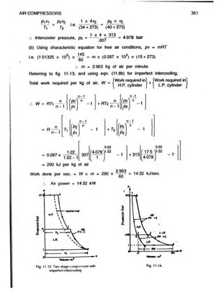 P1V
1 P2V2
AIR COMPRESSORS
i.e.
1 x 4v2 P2 x vz
h T2
Intercooler pressure, pz =
(34 + 273) (40 + 273)
1 x 4 x 313
307
= 4 078 bar
(b) Using characteristic equation for free air conditions, pv - mRT
i.e. (1 01325 x 10s) x —Jf = m x (0287 x 103) x (15 + 273)
60
m = 2 963 kg of air per minute.
Referring to fig. 11-13, and using eqn. (11.8b) for imperfect intercooling,
. . . . . . . ... fWork required in] , [Work required ini
Total w o* required per kg of air, W = | Hp ^ |jnder j +j LP J
.-. W = RTi - —
n —1
t
c
1
|
c
[p i J
+ RTz
n
n - 1
n- 1
P3^ n
v /
-1
= R
n
n - 1
n- 1 n - 1
V
"P2^
W
n
- 1 + r2 M
W
n
- 1
= 0-287 x 307
122
1 2 2 -1
= 290 kJ per kg of air
' 4-078
1
v
0-22
>1-22
- 1 + 313
0 22
f I 7.5  l-22
4078
- 1
o.ggo
Work done per sec. = W x m = 290 x —
—- = 14-32 kJ/sec.
60
Air power = 14-32 kW
Fig. 11-13. Two-stage compression with
imperfect intercooling
Fig. 11-14.
 