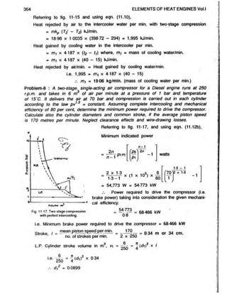 364 ELEMENTS OF HEAT ENGINES Vol.l
Referring to fig. 11-15 and using eqn. (11.10),
Heat rejected by air to the intercooler water per min. with two-stage compression
= mkp (T2' - T2) kJ/min.
= 18 96 x 1 0035 x (398 72 - 294) - 1,995 kJ/min.
Heat gained by cooling water in the intercooler per min.
= x 4-187 x (fe - tt) where, my = mass of cooling water/min.
= m-, x 4-187 x (40 - 15) kJ/min.
Heat rejected by air/min. = Heat gained by cooling water/min.
Problem-8 : A two-stage, single-acting air compressor for a Diesel engine runs at 250
r.p.m. and takes in 6 m3 of air per minute at a pressure of 1 bar and temperature
of 15'C. It delivers the air at 70 bar and compression is carried out in each cylinder
according to the law pv13 m constant. Assuming complete intercooling and mechanical
efficiency of 80 per cent, determine the minimum power required to drive the compressor.
Calculate also the cylinder diameters and common stroke, if the average piston speed
is 170 metres per minute. Neglect clearance effects and wire-drawing losses.
i.e. 1,995 = m, x 4-187 x (40 - 15)
m/ = 19-06 kg/min. (mass of cooling water per min.)
p
Referring to fig. 11-17, and using eqn. (11.12b),
Minimum indicated power
watts
1-3 - 1
L V /
- 54,773 W = 54-773 kW
Power required to drive the compressor (i.e.
e
Volume -m*
brake power) taking into consideration the given mechani-
v cal efficiency.
Fig. 11-17. Two-stage compression
with perfect intercooling.
= - 4
^7
o— = 68466 kW
08
i.e. Minimum brake power required to drive the compressor m 68-466 kW
Stroke, = o 34 m or 34 cm.
Q 6 It 2
L.P. Cylinder stroke volume in m , v = - - = (</i) x I
 