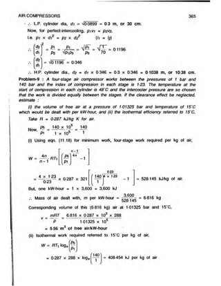 AIR COMPRESSORS 365
L.P. cylinder dia, di = V00899 » 0-3 m, or 30 cm.
Now, for perfect-intercooling, p ivi = p2V
2,
i.e. p i x di2 = p2 x d22 (h = I?)
fdz
di
(dz
di
2
£ l = -jB L - = = 0-1196
P2 VP!P3 P3 70
= Vo 1196 = 0-346
H.P. cylinder dia., d2 = di x 0-346 «
* 0-3 x 0-346 = 0-1038 m, or 10-38 cm.
Problem-9 : A four-stage air compressor works between the pressures of 1 bar and
140 bar and the index of compression in each stage is 123. The temperature at the
start of compression in each cylinder is 48'C and the intercooler pressure are so chosen
that the work is divided equally between the stages. If the clearance effect be neglected,
estimate :
(i) the volume of free air at a pressure of 101325 bar and temperature of 15'C
which would be dealt with per kW-hour, and (ii) the isothermal efficiency referred to 15‘C,
Take R = 0287 kJ/kg K for air.
Now,
ps 140 x 10“ 140
1
P1 1 x 10s
(i) Using eqn. (11.18) for minimum work, four-stage work required per kg of air,
4n
W = — - R7i
n - 1
4 x 123
0-23
P5
p i
L V /
4n
-1
x 0 287 x 321
023
( 1401
4 x 123
1
V
= 528-145 kJ/kg of air.
But, one kW-hour = 1 x 3,600 = 3,600 kJ
Mass of air dealt with, m per kW-hour =
Corresponding volume of this (6-816 kg) air at 1-01325 bar and 15'C,
_3*6?9_ _ 6 316 kg
528145 a
v =
mRT = 6 816 x 0 287 x 10 x 288
P ~ 101325 x 105
= 5 56 m3 of free air/kW-hour
(ii) Isothermal work required referred to 15*C per kg of air,
W = RTi loge
rP5^
V /
= 0-287 x 288 x loge
140
= 408-454 kJ per kg of air
 