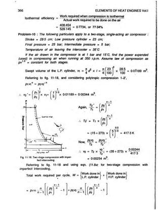 366 ELEMENTS OF HEAT ENGINES Vol.l
Isothermal efficiency = Workreqwed when compression is isothermal
isothermal efficiency Actual work required to be done on the air
408-454
= 07734, or 77 34%
528-145
Problem-10 : The following particulars apply to a two-stage, single-acting air compressor :
Stroke = 28-5 cm; Low pressure cylinder = 23 cm;
Final pressure = 25 bar; Intermediate pressure - 5 bar;
Temperature of air leaving the intercooler = 35'C
If the air drawn in the compressor is at 1 bar and 15'C, find the power expended
(used) in compressing air when running at 350 r.p.m. Assume law of compression as
pv1
'3 - constant for both stages.
Swept volume of the L.P. cylinder, vi = ^ & x I = ^
f 23
100
x = OOf189 m3.
100
Referring to fig. 11-18, and considering polytropic compression 1-2',
p vn = pzvz'n
f p r
n m 1-3
vz ' — X V j=
Oil
X
n - 1
Again,
Tz'
T i = Ti x
PZ
Pi
&
K
n - 1
= (15 + 273) x
NoW
, P2V2^
Tz Tz'
0-3
1-3
= 417 3 K
Fig. 11-18. Two-stage compression with imper-
fect intercooling.
vz = T2 x = (35 + 273) x
= 0 00254 m3.
Referring to fig. 11-18 and using eqn. (11.8a* for two-stage compression with
imperfect intercooling,
-r » . , .,J, M/ [Work done in] . fWork done in]
Total work required per cycle, W = | L p cy||nder j +| H p
n - 1
= P1V1
"
n - 1
n ' Pz n
-1
n -1
Ip1J
+ P2H2
n
n - 1
/ _
P3
w
1
 