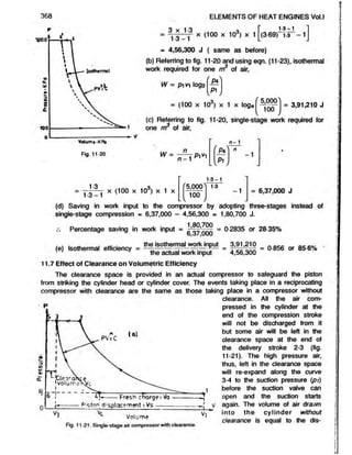 368 ELEMENTS OF HEAT ENGINES Vol.l
Fig. 11-20
Q y 1.0 T 1-3-1 I
= .j 3 _ ^ X (100 x 103) x 1 L (3 .6 9 n .3 --l J
a 4,56,300 J ( same as before)
(b) Referring to fig. 11-20 and using eqn. (11-23), isothermal
work required for one m of air,
W = p m log3
'_P4n
P i
= (100 x 103) x 1 x loge
5,0001
100
= 3,91,210 J
(c) Referring to fig. 11-20, single-stage work required for
one m of air,
W =
n
n - 1
Pi^i
1
c
1
c
[ p , J
13
1-3-1
x (100 x 10d) x 1 x
f5,000"!
1-3-1
100
1-3
-1 = 6,37,000 J
(d) Saving in work input to the compressor by adopting three-stages instead of
single-stage compression = 6,37,000 - 4,56,300 = 1,80,700 J.
Percentage saving in work input = = 0-2835 or 28-35%
6,3 7 ,0 0 0
,  , m
l. , u- ■ the isothermal work input 3,91,210 nocts „ oc eo, ,
(e) Isothermal efficiency = — r— —
—?— -r-.— . = , = 0-856 or 85-6%
' ' J the actual work input 4,56,300
11.7 Effect of Clearance on Volumetric Efficiency
Theclearance space is provided in anactual compressor to safeguard the piston
from striking the cylinder head or cylinder cover. Theevents taking place in a reciprocating
compressor with clearance are the same as those taking place in a compressor without
clearance. All the air com-
pressed in the cylinder at the
end of the compression stroke
will not be discharged from it
but some air will be left in the
clearance space at the end of
the delivery stroke 2-3 (fig.
11-21). The high pressure air,
thus, left in the clearance space
will re-expand along the curve
3-4 to the suction pressure (pr)
before the suction valve can
Fresh charge: Va------------^ open and the suction starts
Pisttrf displacementsVS------------------- -J v again. The volume of airdrawn
Vi into the cylinder without
0 jme . , clearance is equal to the dis-
Fig. 11-21. Single-stage air compressor with clearance.
 