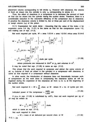 AIR COMPRESSORS 369
placement volume corresponding to full stroke vs. However with clearance, the volume
of fresh air drawn into the cylinder is only va corresponding to stroke 4-1.
Thus, the effect of clearance in a compressor is to decrease the amount of fresh
air that can be drawn into the cylinder during the suction stroke. Therefore, there is a
considerable reduction in the volumetric efficiency of the compressor due to clearance.
In practice the clearance volume is limited to, two or three per cent of the displacement
or swept volume (va) of the piston.
11.7.1 Expression for work done : Assuming that the value of the index n for
expansion curve 3-4 (fig. 11-21) is the same as that for the compression curve 1-2,
and making use of eqn. (11.2),
Net work required per cycle, W = area 1-2-3-4 = area 1-2-5-6 minus area 5-3-4-6
•mi n
W = — - pivi
n- 1 n-1
1
c
aT
~ n -  P' V
A
n
-1
i
5.
w
n
n - 1
P?
P1
n
n -1
pi va
1
c
--------
1
1
c
w
Joule per cycle. .. (11.28)
It may be noted that eqn.(11.28) is same as eqn. (11.2).
This shows that the work required to compress and deliver the same volume of
air, va (volume of fresh air drawn in the cylinder) in a compressor with clearance, is
same as that required in a compressor without clearance.
In other words, the introduction of clearance does not theoretically increase work
of compression as the work done in compressing theclearance space air will be
regained during the expansion of the clearance air from V
3 to va at the beginning of
the suction stroke.
N
Net work required in = W x — J/sec. or W where N = no. of cycles per min.
» 60
watts
Indicated power of the compressor = ^OOO ^
.. (11.29)
If piva in eqn. (11.28) is substituted by mRTi, then net work required per kg of
air may be written as
W = ——r RT]
n —1
-1
LV
Joule.
n -1
fP?) n
which is same as eqn. (11.4).
Net work required in J/sec.
= W x mass of air delivered per second J/sec. or W
H E I - 24
.. (11.30)
 