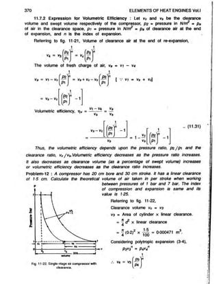 370 ELEMENTS OF HEAT ENGINES Vol.l
11.7.2 Expression for Volumetric Efficiency : Let vc and vs be the clearance
volume and swept volume respectively of the compressor, p2 - pressure in N/nrP « pa
of air in the clearance space, p i = pressure in N/nr? ■ pa of clearance air at the end
of expansion, and n is the index of expansion.
Referring to fig. 11-21, Volume of clearance air at the end of re-expansion,
M
n
Vc
W
H [p i J
v4 = v3
The volume of fresh charge of air, va = vi - V
4
1 i
va = v - vc
= vs- vc
P2
pi
= Vs + Vc - Vc
_P2
P1
[ V V1 m Vs + V$
1
( * )
n
- 1
l^J
Volumetric efficiency, iv =
vi ~ va
Vs
Va
Vs
V s -V c
1
/ » ]
n
- 1
p i J
Vs
1
^
Vc (p z )
n
-1
vs [p iJ
(11.31)
Thus, the volumetric efficiency depends upon the pressure ratio, pz /p  and the
clearance ratio, vc/v s.Volumetric efficiency decreases as the pressure ratio increases.
It also decreases as clearance volume (as a percentage of swept volume) increases
or volumetric efficiency decreases as the clearance ratio increases.
Problem-12 : A compressor has 20 cm bore and 30 cm stroke. It has a linear clearance
of 15 cm. Calculate the theoretical volume of air taken in per stroke when working
0 between pressures of 1 bar and 7 bar. The index
of compression and expansion is same and its
value is 125.
Referring to fig. 11-22,
Clearance volume vc = V
3
va » Area of cylinder x linear clearance.
= - S x linear clearance
4
= J (0-2)2 x 1-5 = 0000471 m3.
100
Considering polytropic expansion (3-4),
P3*3n = P4V4°
Fig. 11-22. Single-stage air compressor with
clearance.
V4 = V3
P4
 