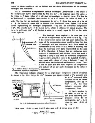 344 ELEMENTS OF HEAT ENGINES Vol.l
neither of these conditions can be fulfilled and the actual compression will be between
isentropic and isothermal.
11.3.2 Isothermal Compression Versus Isentropic Compression : The slope of
the compression curve, represented by the law pt/1 = C, depends upon the value of
the index n. A large value of n will give comparatively a steeper curve. The law for
an isothermal or hyperbolic compression is pv = C, where the value of index n is
unity.The law for an isentropic compression is pvy = C. Since the value of y for air
is 1.4,the isentropic curve will be steeper than isothermal curve. Figure 11-3 shows
curves representing an isentropic compression (1-2’) and an isothermal compression
(1-2"). The middle curve (1-2) shows curve, which is obtained in actual practice. The
curve is polytropic (pi/1 = C) having a value of n nearly equal to 1-3 for the water
cooled cylinder.
The isentropic work required to be done per cycle
on the air is represented by the area 4-1-2’-3 (fig. 11-3).
If the compression carried out had been isothermal, the
slope of the compression curve would be less than that
of isentropic and the isothermal work done would be
represented by the area 4-1-2"-3 which is evidently less
than the isentropic work done represented by the area
4-1-2-3. Therefore, it follows that an isothermal com-
pression is economical and efficient, since less work is
required to carry it out, while an isentropic compression
requires more amount of work to be supplied. Compres-
sion curve with values of index n between 1 and 1.4
will fall within the isothermal and isentropic curves. Thus,
it will be seen that the work required for compression
and delivery of air per cycle decreases as the value of
Fig. 11 3. Effect of nature of compression p decreases,
curve on work required for compression.
The theoretical indicator diagram for a single-stage compressor without clearance
is shown in fig. 11-4. Let p i in N/m2 (newtons per square metre) or Pa (pascals) and
*3 represent initial
C o m p ressed air
discharge to receiver
c
0
Q
.
Piston driven
from external
so u rce
V s / / / / / u r n
PV-. constant
^cJuu^u
h Y H
E==—1
a
- V ,-------
b
Volum
e
Fig. 11-4. Single-stage air compressor without clearance.
vy in m
condition of the air before
compression, and pz in
N/m = Pa, the final
delivery pressure after
compression, Then,
(a) Work required to
be done on the air W,
per cycle assuming com-
pression curve to be
polytropic,i.e., pt/* = C, is
given by area 1-2-3-4 of
fig. 11-4.
Now area, 1-2-3-4 = area 0-a-2-3 plus area a-2-1-fc minus area £
>
-1-4-0
P2V
0—
Pi V]
= p2V2+ ^ 2
- ; ^ - p i V i
 