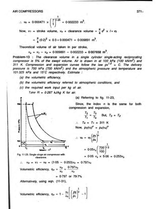AIR COMPRESSORS 371.
V
4 = 0 000471 x
1 25 3
= 0 002233 m3.
Now, vi = stroke volume, vs + clearance volume = 7 < ^ x /+V9
4
= - (0 2)2 x 0-3 + 0 000471 = 0 009891 m3.
Theoretical volume of air taken in per stroke,
va = v, - v4 = 0 009891 - 0 002233 = 0 007658 m3.
Problem-13 : The clearance volume in a single cylinder single-acting reciprocating
compressor is 5% of the swept volume. Air is drawn in at 100 kPa (100 kN/rr?) and
311 K. Compression and expansion curves follow the lawpv1'2 = C. Thedelivery
pressure is 700 kPa (700 kN/trr) and the atmospheric pressureand temperature are
101325 kPa and 15'C respectively. Estimate :
(a) the volumetric efficiency,
(b) the volumetric efficiency referred to atmospheric conditions, and
(c) the required work input per kg of air.
Take R = 0287 kJ/kg K for air.
(a) Referring to fig. 11-23,
Since, the index n is the same for both
compression and expansion,
T2 73
Y = y But, T3 = T2
'1 '4
74 - Ti m 311 K
Now, ps(V3f * P4(V4f
V
4 = V
S
P3
P4
= 0 05v<
Fig. 11-23. Single-stage air compressor with
clearance.
700
100
1-2
= 0 05 V
o x 5 06 = 0 253vc
Va = vi - v4 = (1 05 — 0-253)vs = 0-797vs
Va 0-797vs
Volumetric efficiency, ri^ = — = ----------
vs vs
= 0-797 or 79 7%
Alternatively, using eqn. (11-31),
Volumetric efficiency, = 1-
Vc
vs
L V
.PI
- 1
 